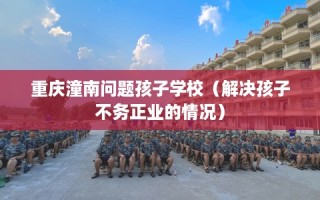 重庆潼南问题孩子学校（解决孩子不务正业的情况）