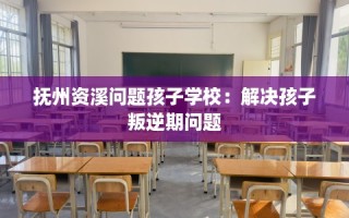 抚州资溪问题孩子学校：解决孩子叛逆期问题