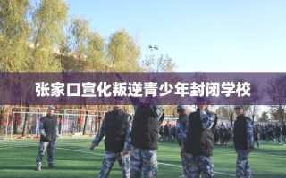 张家口宣化叛逆青少年封闭学校