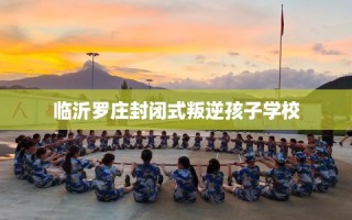 临沂罗庄封闭式叛逆孩子学校