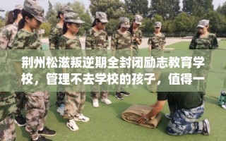 荆州松滋叛逆期全封闭励志教育学校，管理不去学校的孩子，值得一看！