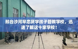邢台沙河早恋厌学孩子管教学校，迅速了解这十家学校！