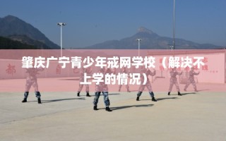 肇庆广宁青少年戒网学校（解决不上学的情况）