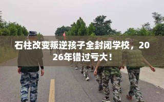 石柱改变叛逆孩子全封闭学校，2026年错过亏大！