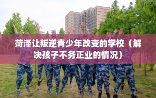 菏泽让叛逆青少年改变的学校（解决孩子不务正业的情况）