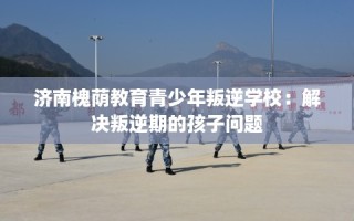 济南槐荫教育青少年叛逆学校：解决叛逆期的孩子问题