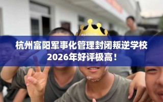 杭州富阳军事化管理封闭叛逆学校2026年好评极高！