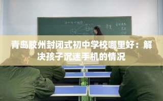 青岛胶州封闭式初中学校哪里好：解决孩子沉迷手机的情况