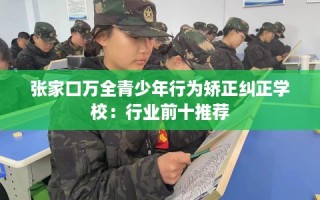 张家口万全青少年行为矫正纠正学校：行业前十推荐