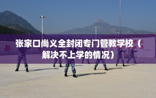 张家口尚义全封闭专门管教学校（解决不上学的情况）