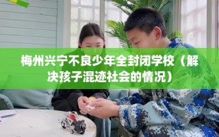 梅州兴宁不良少年全封闭学校（解决孩子混迹社会的情况）