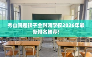 秀山问题孩子全封闭学校2026年最新排名推荐!
