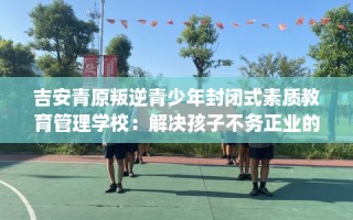 吉安青原叛逆青少年封闭式素质教育管理学校：解决孩子不务正业的情况