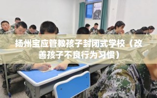 扬州宝应管教孩子封闭式学校（改善孩子不良行为习惯）