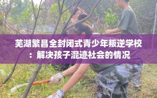 芜湖繁昌全封闭式青少年叛逆学校：解决孩子混迹社会的情况
