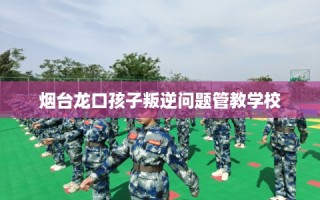 烟台龙口孩子叛逆问题管教学校