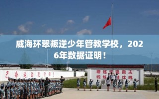威海环翠叛逆少年管教学校，2026年数据证明！