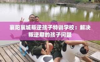 襄阳襄城叛逆孩子特训学校：解决叛逆期的孩子问题