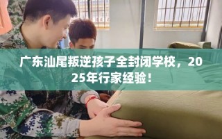 广东汕尾叛逆孩子全封闭学校，2025年行家经验！