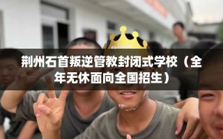 荆州石首叛逆管教封闭式学校（全年无休面向全国招生）