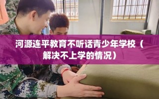 河源连平教育不听话青少年学校（解决不上学的情况）
