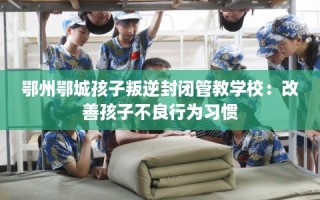 鄂州鄂城孩子叛逆封闭管教学校：改善孩子不良行为习惯