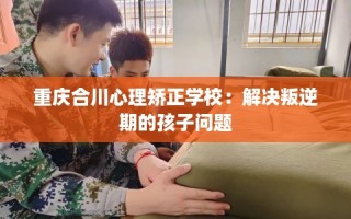 重庆合川心理矫正学校：解决叛逆期的孩子问题