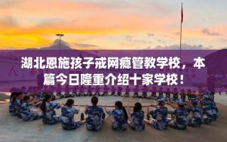 湖北恩施孩子戒网瘾管教学校，本篇今日隆重介绍十家学校！