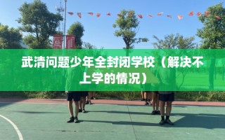 武清问题少年全封闭学校（解决不上学的情况）