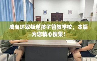 威海环翠叛逆孩子管教学校，本篇为您精心搜集！