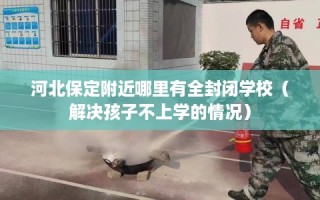 河北保定附近哪里有全封闭学校（解决孩子不上学的情况）