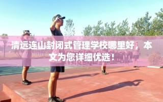 清远连山封闭式管理学校哪里好，本文为您详细优选！