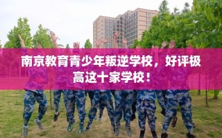 南京教育青少年叛逆学校，好评极高这十家学校！