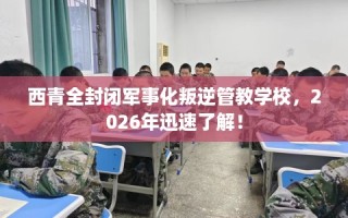 西青全封闭军事化叛逆管教学校，2026年迅速了解！