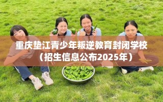 重庆垫江青少年叛逆教育封闭学校（招生信息公布2025年）