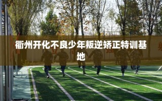 衢州开化不良少年叛逆矫正特训基地