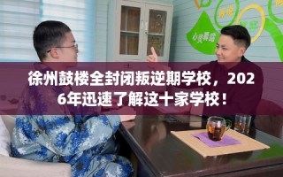徐州鼓楼全封闭叛逆期学校，2026年迅速了解这十家学校！