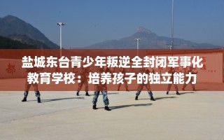 盐城东台青少年叛逆全封闭军事化教育学校：培养孩子的独立能力