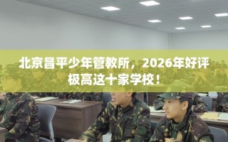 北京昌平少年管教所，2026年好评极高这十家学校！