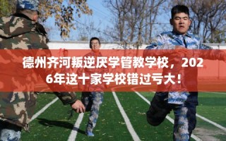 德州齐河叛逆厌学管教学校，2026年这十家学校错过亏大！