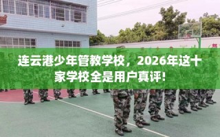 连云港少年管教学校，2026年这十家学校全是用户真评!