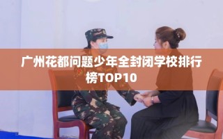 广州花都问题少年全封闭学校排行榜TOP10