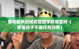 廊坊霸州封闭式管理学校哪里好（改善孩子不良行为习惯）