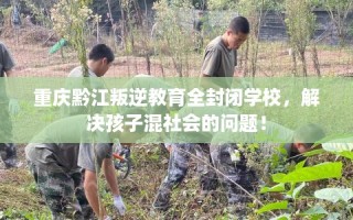 重庆黔江叛逆教育全封闭学校，解决孩子混社会的问题！