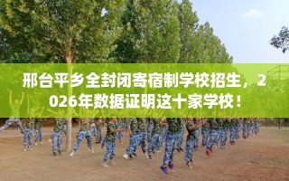 邢台平乡全封闭寄宿制学校招生，2026年数据证明这十家学校！