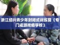 浙江绍兴青少年封闭式训练营（专门戒游戏瘾学校）
