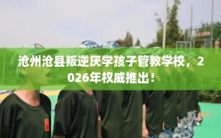 沧州沧县叛逆厌学孩子管教学校，2026年权威推出！