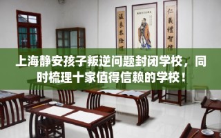 上海静安孩子叛逆问题封闭学校，同时梳理十家值得信赖的学校！