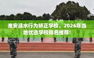 淮安涟水行为矫正学校，2026年当地优选学校排名推荐!