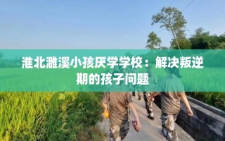 淮北濉溪小孩厌学学校：解决叛逆期的孩子问题